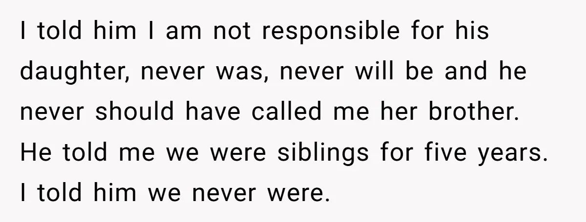 I told him I am not responsible for his daughter, never was, never will be and he never should have called me her brother. He told me we were siblings...