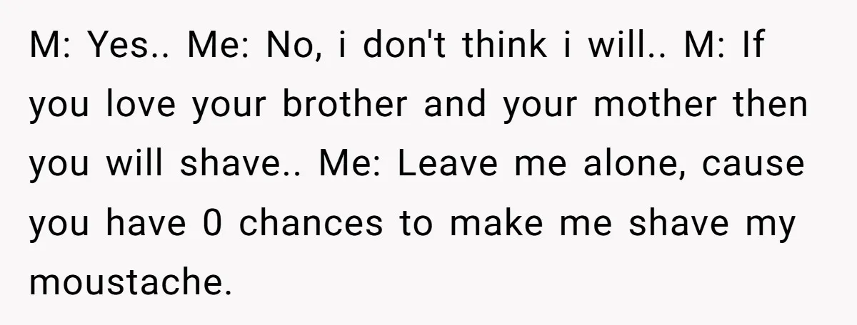 M: Yes.. Me: No, i don't think i will.. M: If you love your brother and your mother then you will shave.. Me: Leave me alone, cause you have 0...
