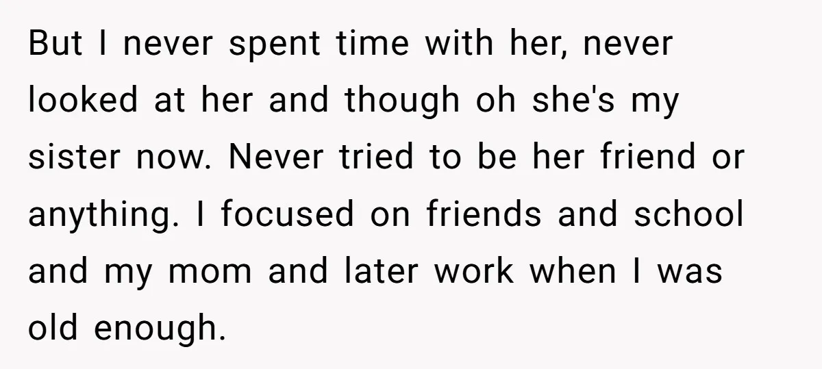 But I never spent time with her, never looked at her and though oh she's my sister now. Never tried to be her friend or anything. I focused on friends...