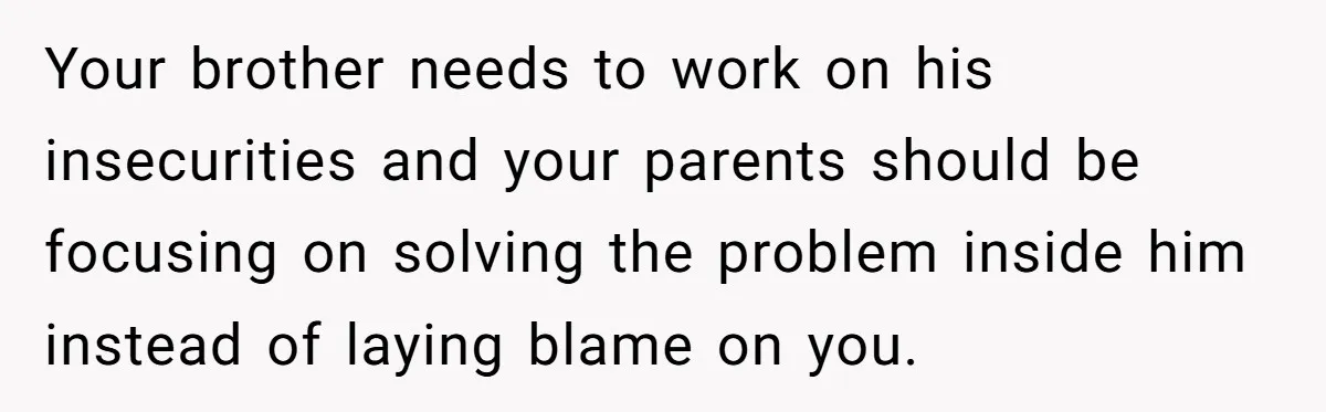 Your brother needs to work on his insecurities and your parents should be focusing on solving the problem inside him instead of laying blame on you.