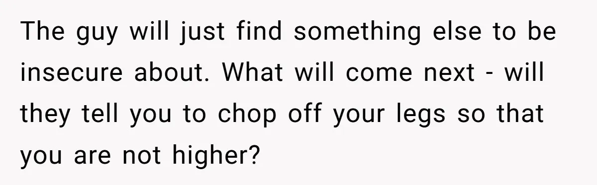 The guy will just find something else to be insecure about. What will come next - will they tell you to chop off your legs so that you are not...