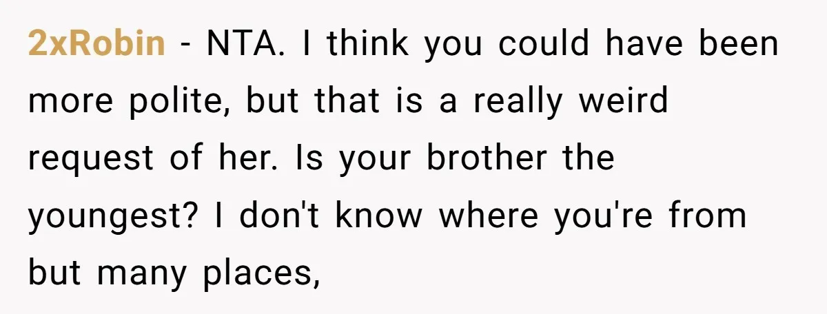 2xRobin − NTA. I think you could have been more polite, but that is a really weird request of her. Is your brother the youngest? I don't know where you're...