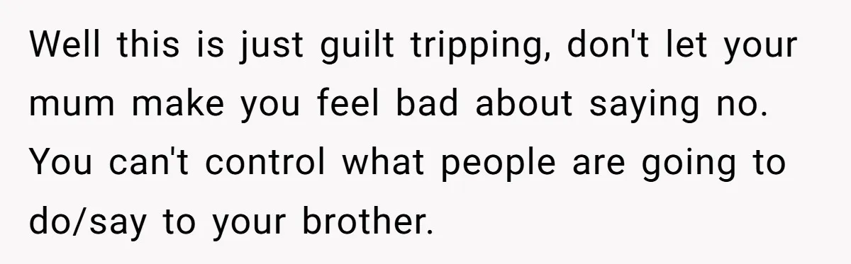Well this is just guilt tripping, don't let your mum make you feel bad about saying no. You can't control what people are going to do/say to your brother.