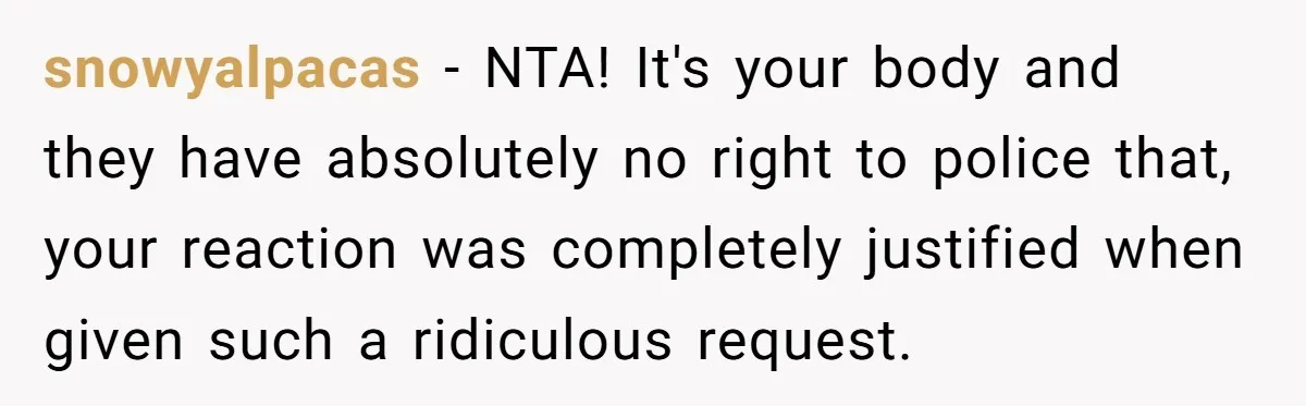 snowyalpacas − NTA! It's your body and they have absolutely no right to police that, your reaction was completely justified when given such a ridiculous request.