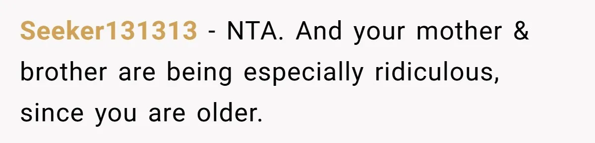 Seeker131313 − NTA. And your mother & brother are being especially ridiculous, since you are older.