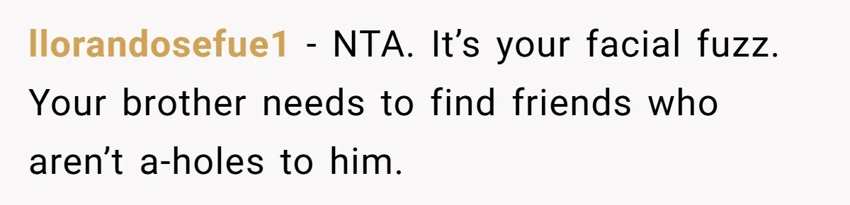 llorandosefue1 − NTA. It’s your facial fuzz. Your brother needs to find friends who aren’t a-holes to him.