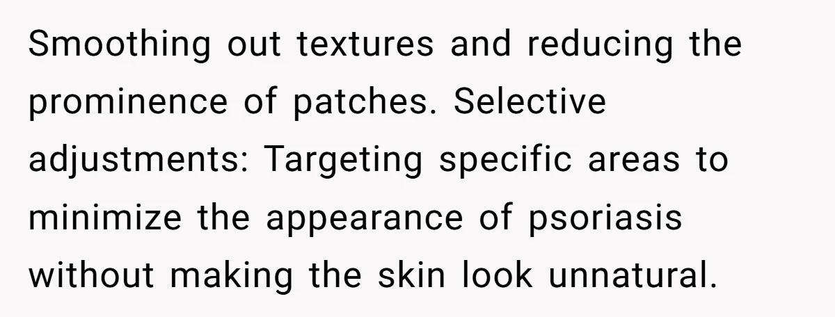 Smoothing out textures and reducing the prominence of patches. Selective adjustments: Targeting specific areas to minimize the appearance of psoriasis without making the skin look unnatural.