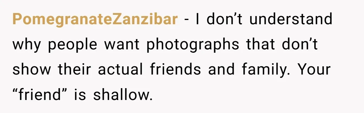 PomegranateZanzibar - I don’t understand why people want photographs that don’t show their actual friends and family. Your “friend” is shallow.