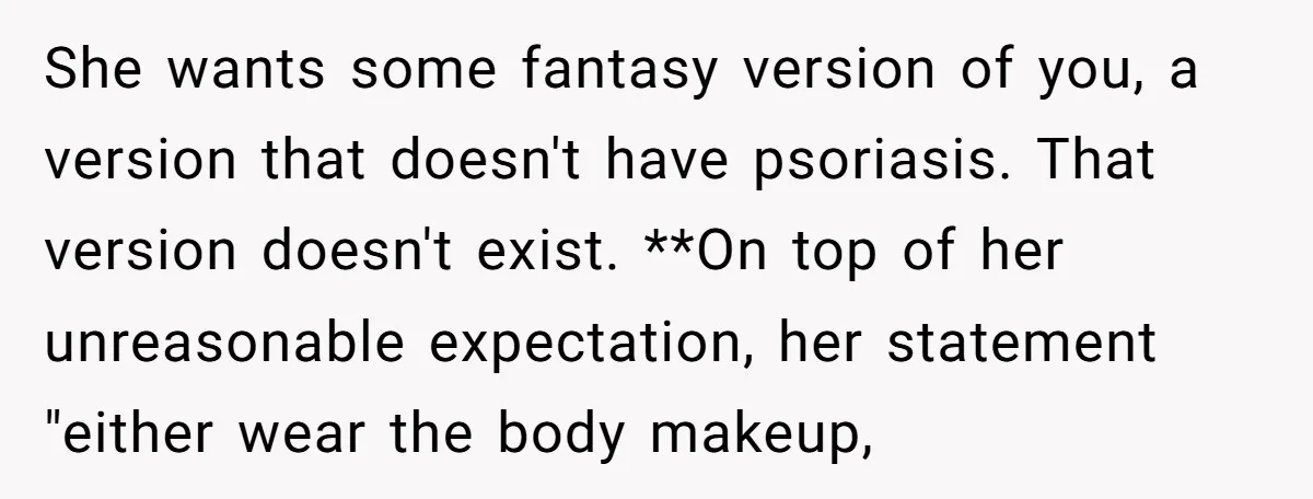 She wants some fantasy version of you, a version that doesn't have psoriasis. That version doesn't exist. **On top of her unreasonable expectation, her statement "either wear the body makeup,