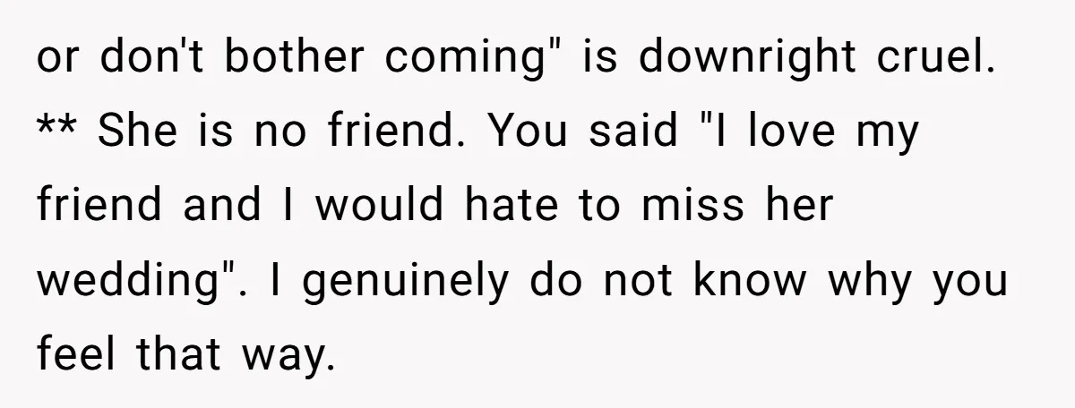 or don't bother coming" is downright cruel. ** She is no friend. You said "I love my friend and I would hate to miss her wedding". I genuinely do not...