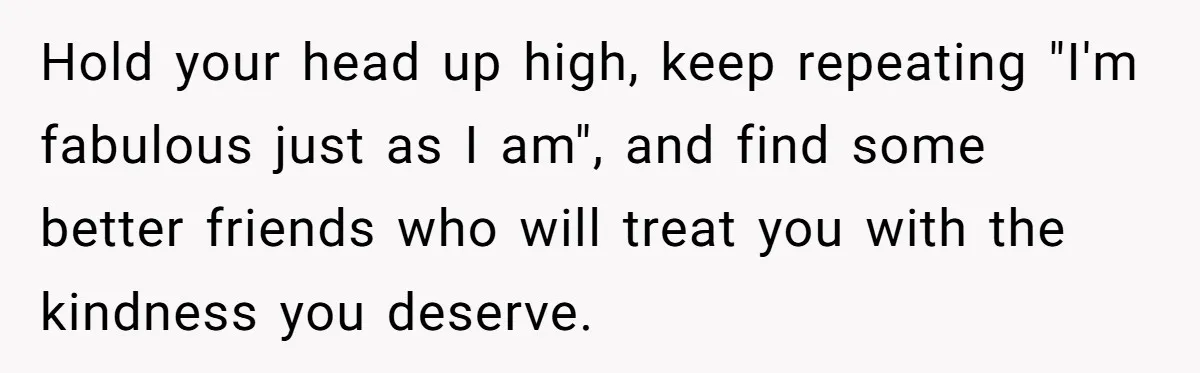Hold your head up high, keep repeating "I'm fabulous just as I am", and find some better friends who will treat you with the kindness you deserve.