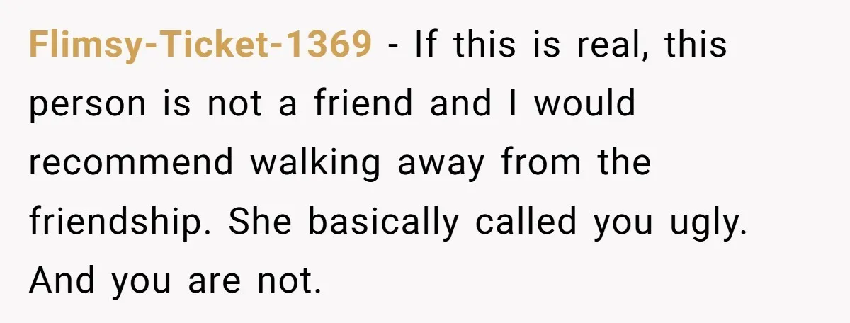 Flimsy-Ticket-1369 - If this is real, this person is not a friend and I would recommend walking away from the friendship. She basically called you ugly. And you are not.