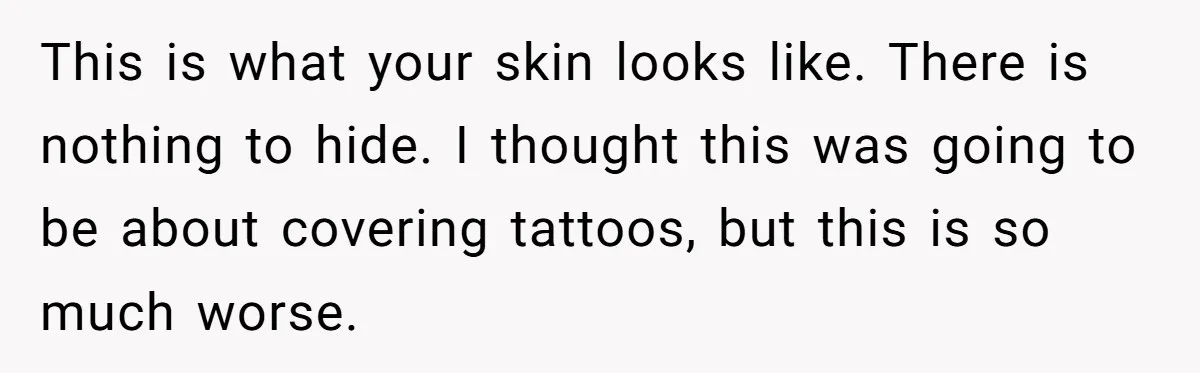 This is what your skin looks like. There is nothing to hide. I thought this was going to be about covering tattoos, but this is so much worse.