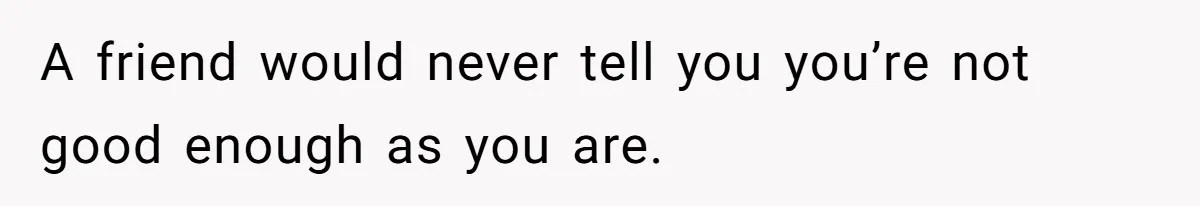 A friend would never tell you you’re not good enough as you are.