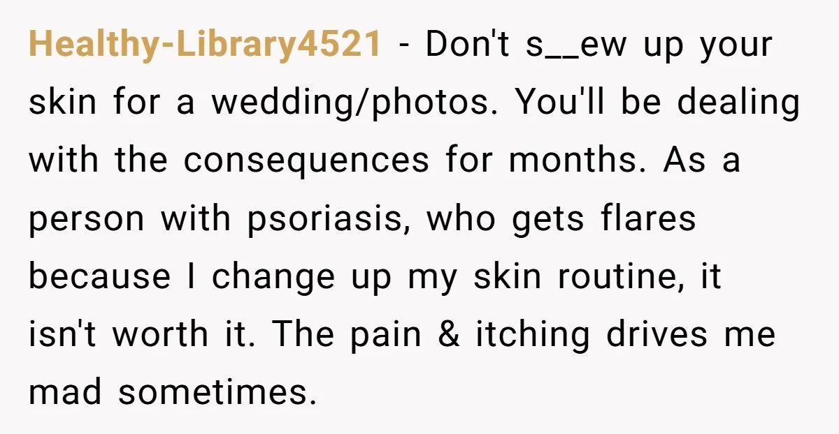 Healthy-Library4521 - Don't s__ew up your skin for a wedding/photos. You'll be dealing with the consequences for months. As a person with psoriasis, who gets flares because I change up...
