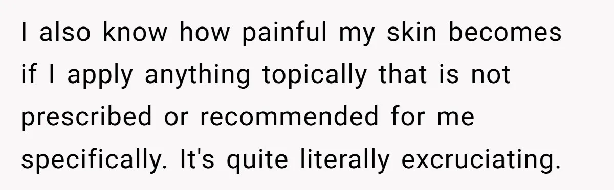 I also know how painful my skin becomes if I apply anything topically that is not prescribed or recommended for me specifically. It's quite literally excruciating.