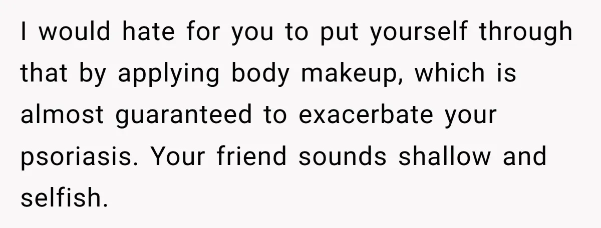 I would hate for you to put yourself through that by applying body makeup, which is almost guaranteed to exacerbate your psoriasis. Your friend sounds shallow and selfish.