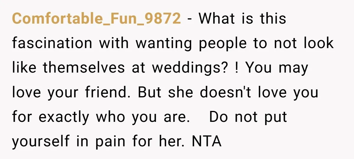 Comfortable_Fun_9872 - What is this fascination with wanting people to not look like themselves at weddings? ! You may love your friend. But she doesn't love you for exactly who...