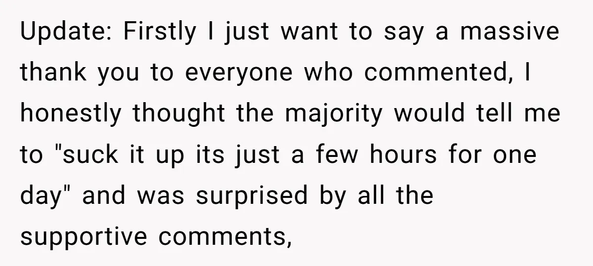 Update: Firstly I just want to say a massive thank you to everyone who commented, I honestly thought the majority would tell me to "suck it up its just a...