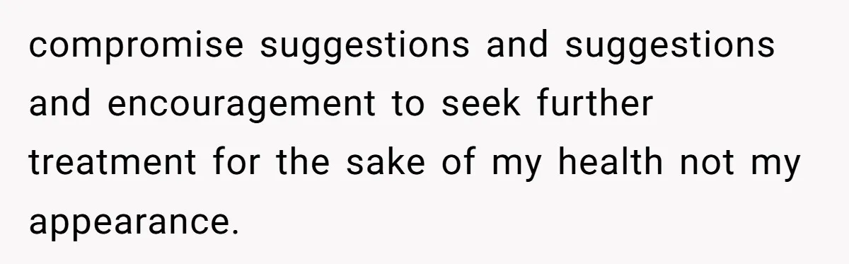 compromise suggestions and suggestions and encouragement to seek further treatment for the sake of my health not my appearance.