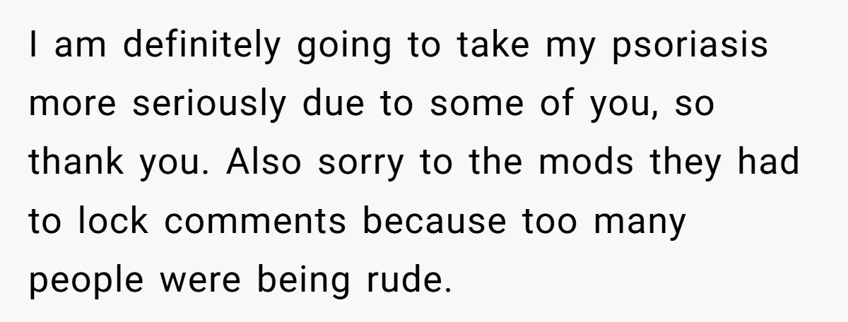 I am definitely going to take my psoriasis more seriously due to some of you, so thank you. Also sorry to the mods they had to lock comments because too...