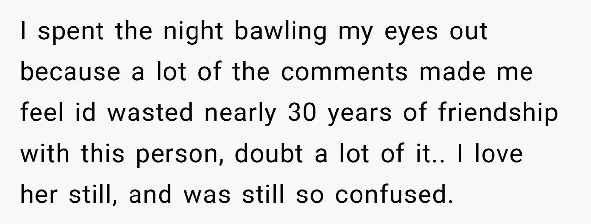 I spent the night bawling my eyes out because a lot of the comments made me feel id wasted nearly 30 years of friendship with this person, doubt a lot...