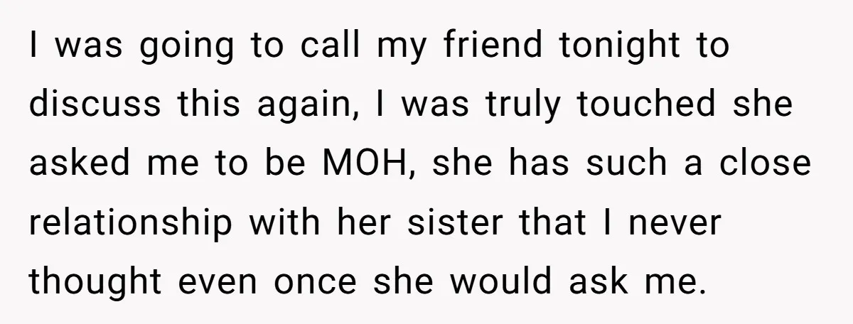 I was going to call my friend tonight to discuss this again, I was truly touched she asked me to be MOH, she has such a close relationship with her...