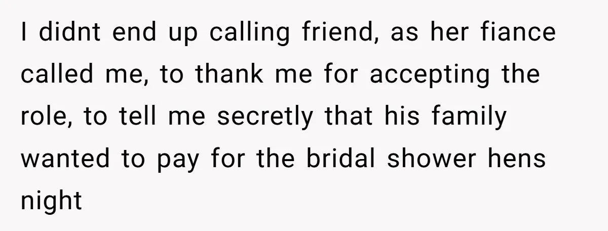 I didnt end up calling friend, as her fiance called me, to thank me for accepting the role, to tell me secretly that his family wanted to pay for the...