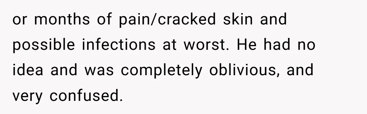 or months of pain/cracked skin and possible infections at worst. He had no idea and was completely oblivious, and very confused.