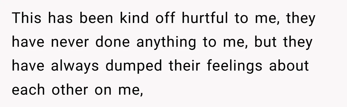 This has been kind off hurtful to me, they have never done anything to me, but they have always dumped their feelings about each other on me,