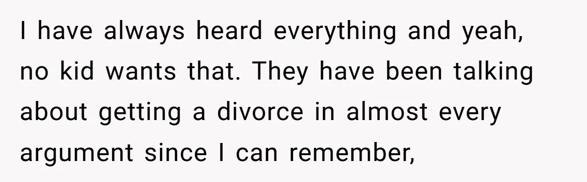 I have always heard everything and yeah, no kid wants that. They have been talking about getting a divorce in almost every argument since I can remember,