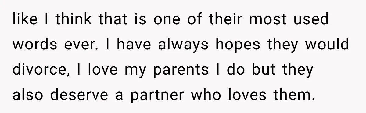 like I think that is one of their most used words ever. I have always hopes they would divorce, I love my parents I do but they also deserve a...