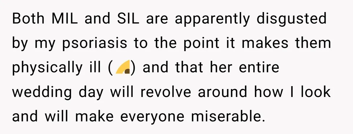 Both MIL and SIL are apparently disgusted by my psoriasis to the point it makes them physically ill (🙄) and that her entire wedding day will revolve around how I...