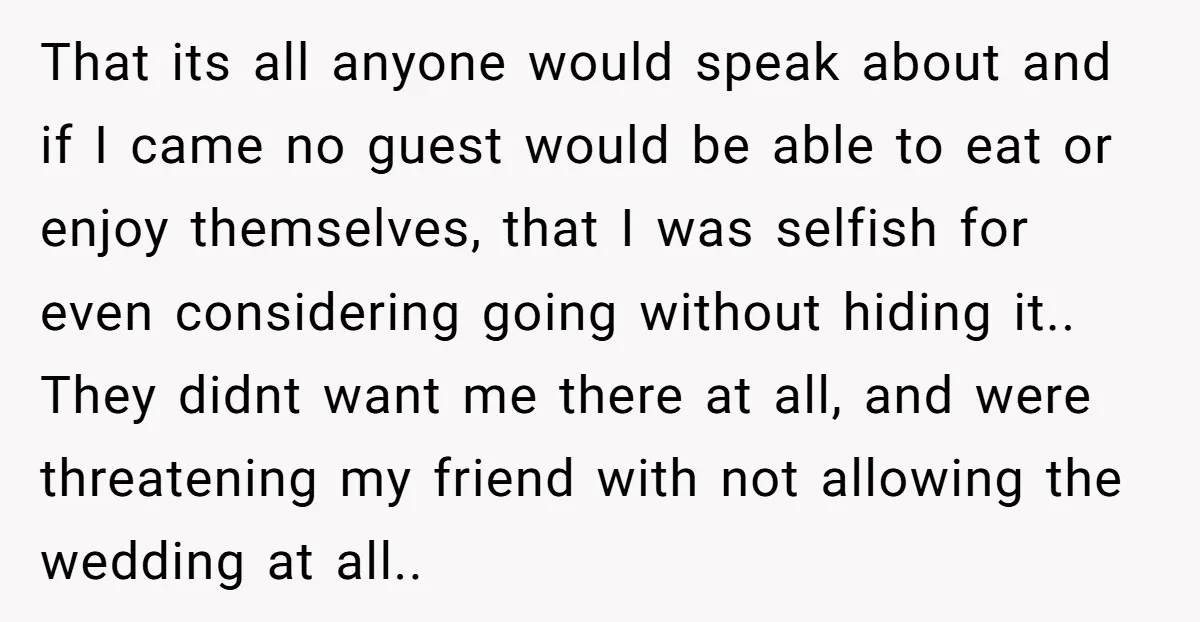 That its all anyone would speak about and if I came no guest would be able to eat or enjoy themselves, that I was selfish for even considering going without...