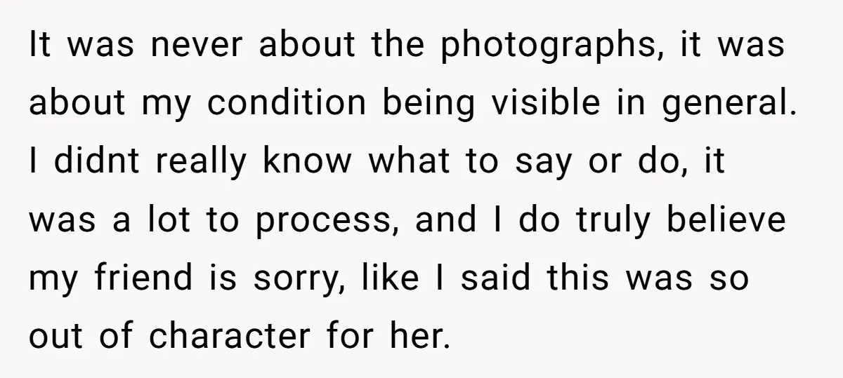 It was never about the photographs, it was about my condition being visible in general. I didnt really know what to say or do, it was a lot to process,...