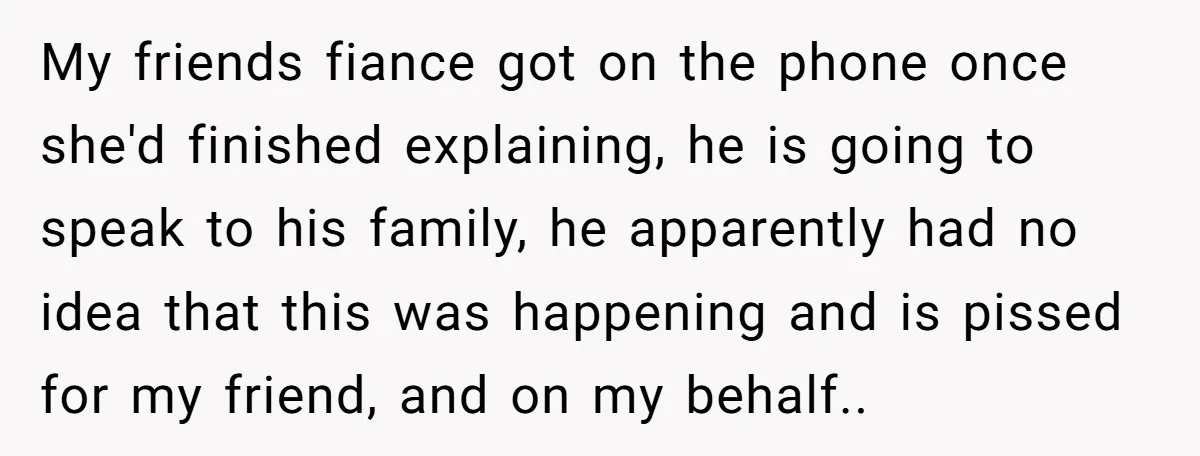 My friends fiance got on the phone once she'd finished explaining, he is going to speak to his family, he apparently had no idea that this was happening and is...