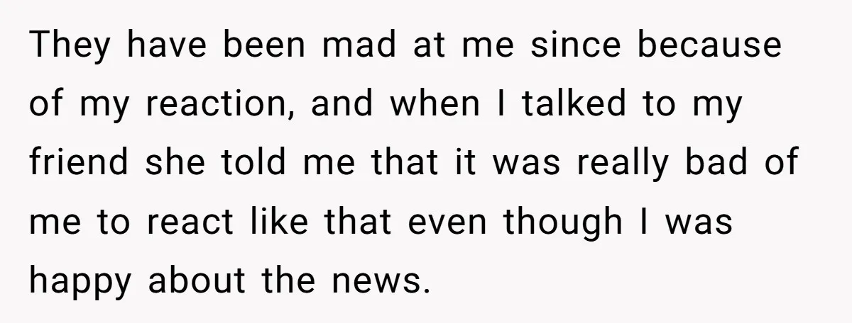 They have been mad at me since because of my reaction, and when I talked to my friend she told me that it was really bad of me to react...