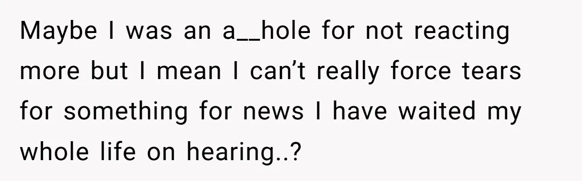 Maybe I was an a__hole for not reacting more but I mean I can’t really force tears for something for news I have waited my whole life on hearing..?