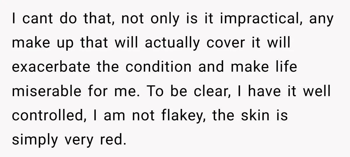 I cant do that, not only is it impractical, any make up that will actually cover it will exacerbate the condition and make life miserable for me. To be clear,...