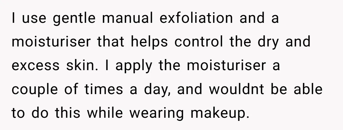 I use gentle manual exfoliation and a moisturiser that helps control the dry and excess skin. I apply the moisturiser a couple of times a day, and wouldnt be able...
