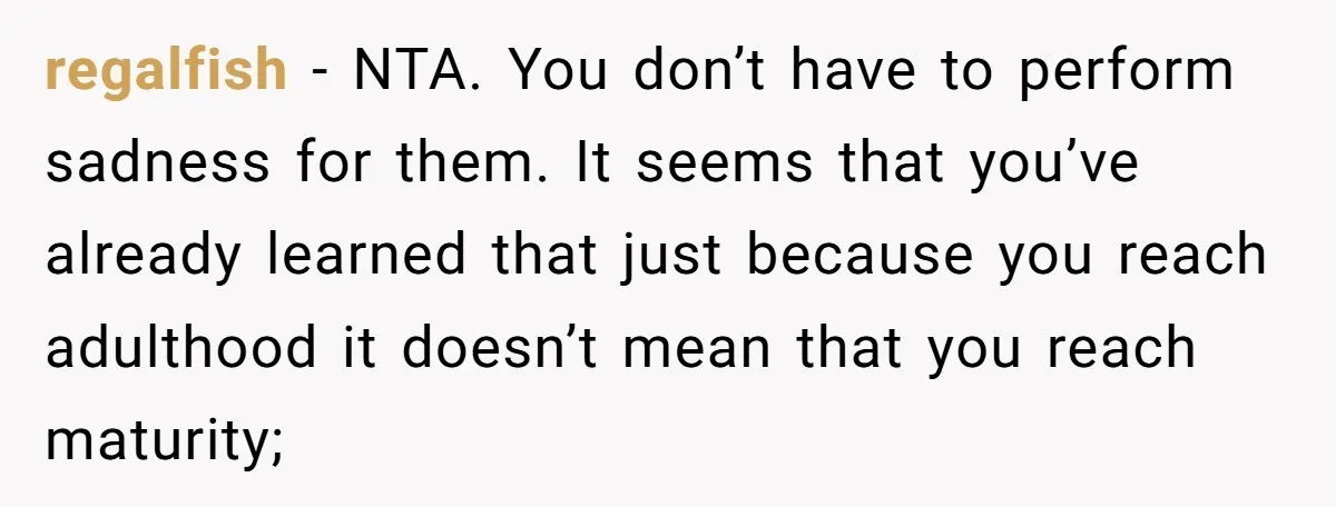 regalfish − NTA. You don’t have to perform sadness for them. It seems that you’ve already learned that just because you reach adulthood it doesn’t mean that you reach maturity;