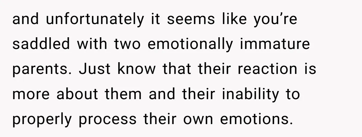 and unfortunately it seems like you’re saddled with two emotionally immature parents. Just know that their reaction is more about them and their inability to properly process their own emotions.