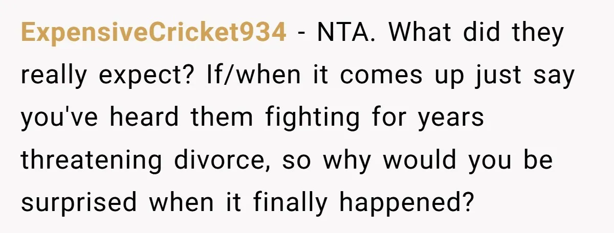ExpensiveCricket934 − NTA. What did they really expect? If/when it comes up just say you've heard them fighting for years threatening divorce, so why would you be surprised when it...