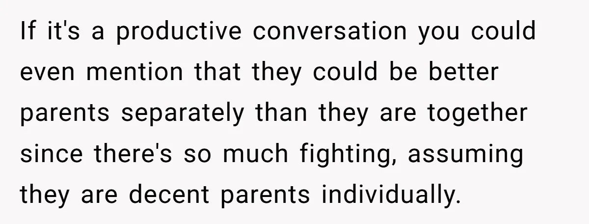 If it's a productive conversation you could even mention that they could be better parents separately than they are together since there's so much fighting, assuming they are decent parents...