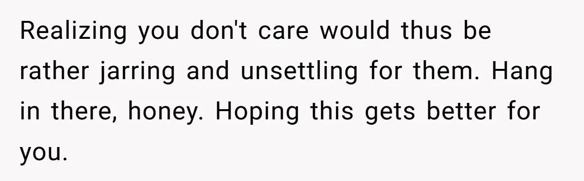 Realizing you don't care would thus be rather jarring and unsettling for them. Hang in there, honey. Hoping this gets better for you.