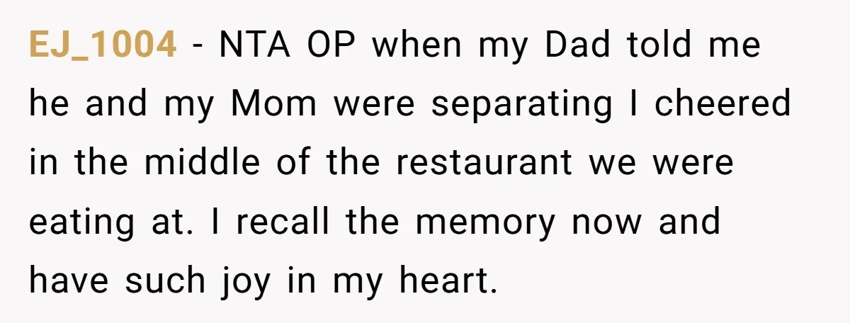 EJ_1004 − NTA OP when my Dad told me he and my Mom were separating I cheered in the middle of the restaurant we were eating at. I recall the...