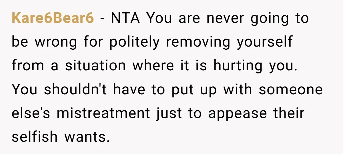 Kare6Bear6 - NTA You are never going to be wrong for politely removing yourself from a situation where it is hurting you. You shouldn't have to put up with someone...