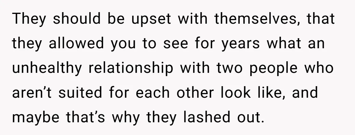 They should be upset with themselves, that they allowed you to see for years what an unhealthy relationship with two people who aren’t suited for each other look like, and...
