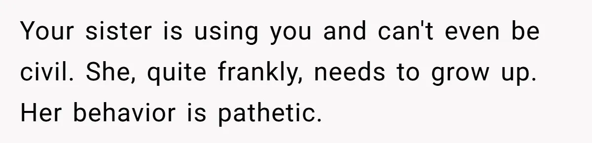 Your sister is using you and can't even be civil. She, quite frankly, needs to grow up. Her behavior is pathetic.