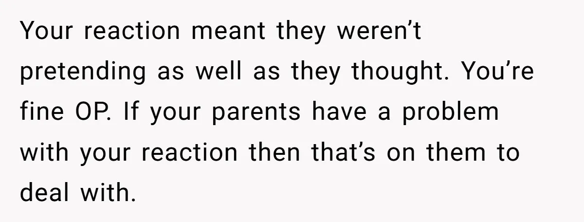 Your reaction meant they weren’t pretending as well as they thought. You’re fine OP. If your parents have a problem with your reaction then that’s on them to deal with.